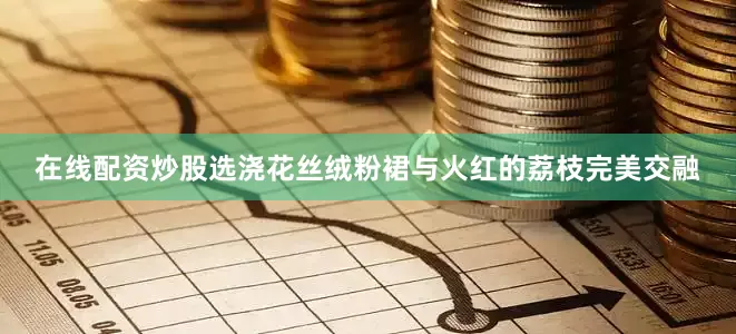 在线配资炒股选浇花丝绒粉裙与火红的荔枝完美交融