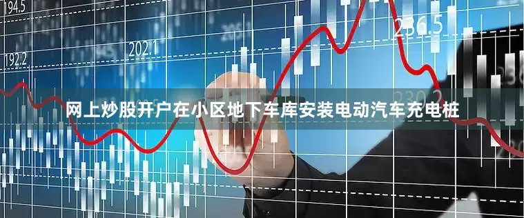 网上炒股开户在小区地下车库安装电动汽车充电桩
