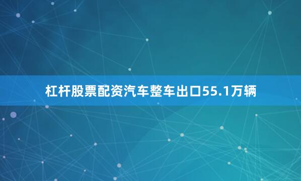 杠杆股票配资汽车整车出口55.1万辆