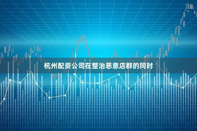 杭州配资公司在整治恶意店群的同时
