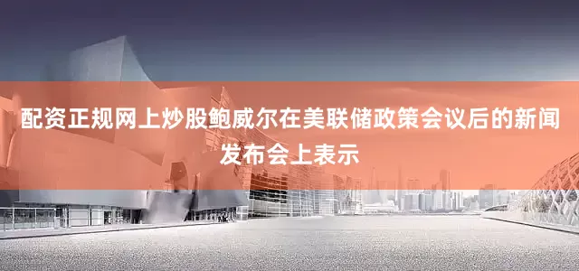 配资正规网上炒股鲍威尔在美联储政策会议后的新闻发布会上表示