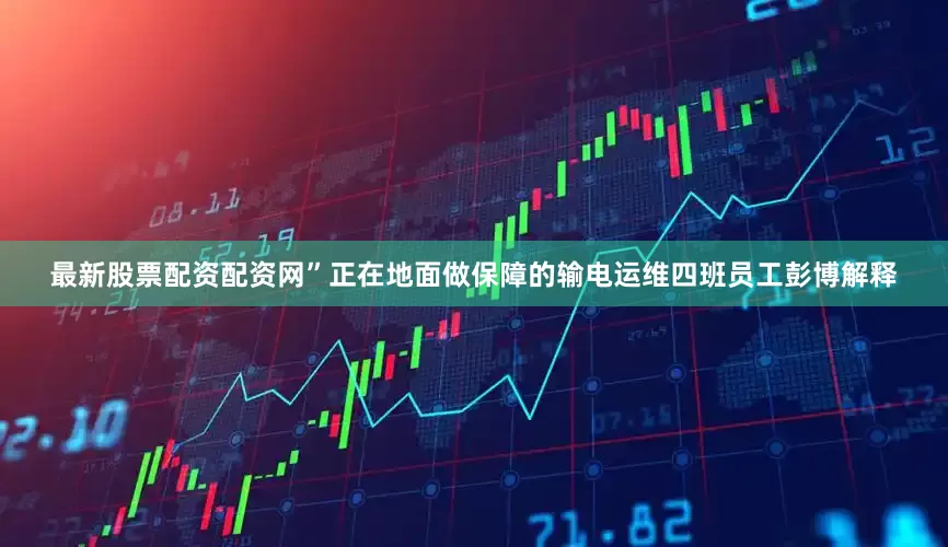 最新股票配资配资网”正在地面做保障的输电运维四班员工彭博解释