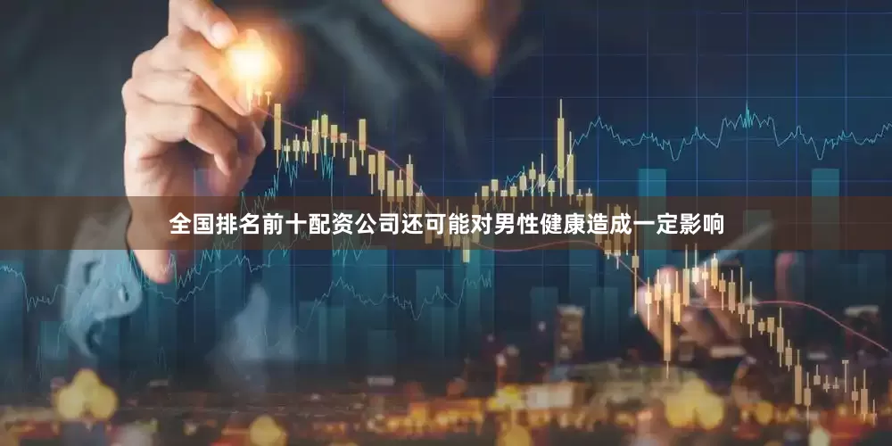 全国排名前十配资公司还可能对男性健康造成一定影响