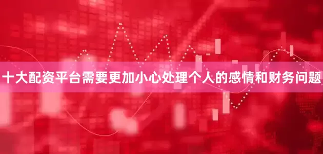 十大配资平台需要更加小心处理个人的感情和财务问题