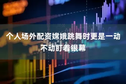 个人场外配资嫦娥跳舞时更是一动不动盯着银幕