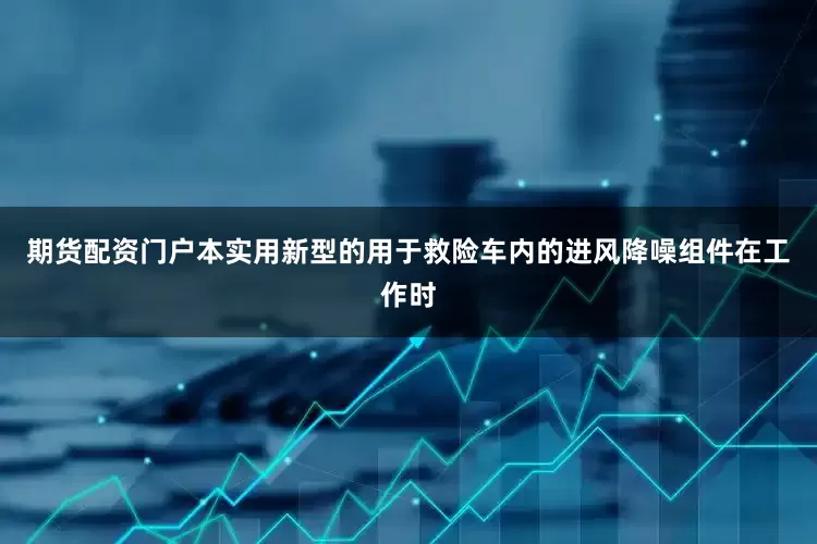 期货配资门户本实用新型的用于救险车内的进风降噪组件在工作时