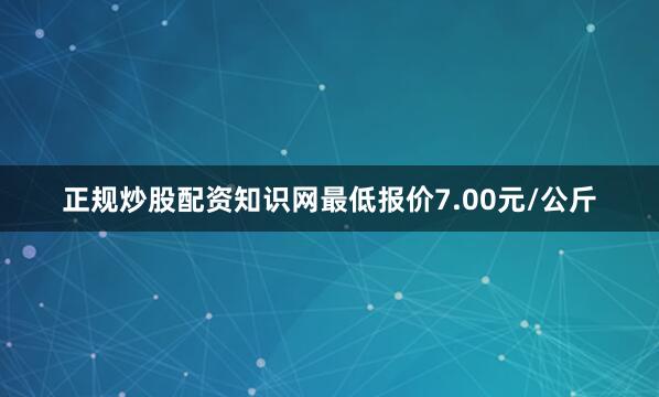 正规炒股配资知识网最低报价7.00元/公斤